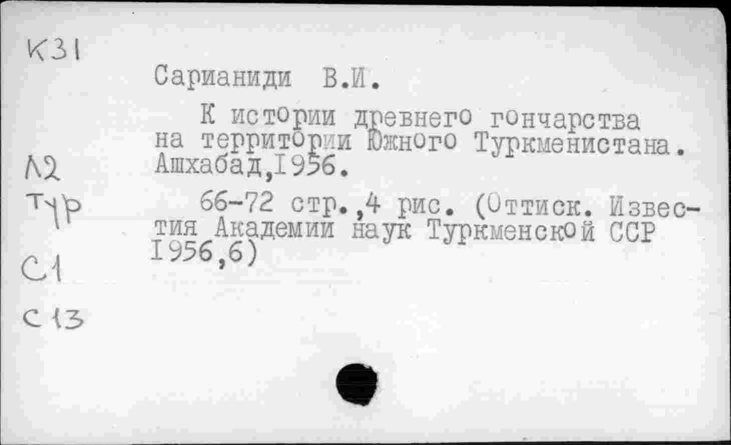 ﻿Сарианиди В.И.
К истории древнего гончарства на территории Южного Туркменистана. Ашхабад,! 956.
66-72 стр.,4 рис. (Оттиск. Извес тин Академии наук Туркменской ССР 1956,6)